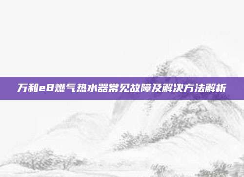 万和e8燃气热水器常见故障及解决方法解析