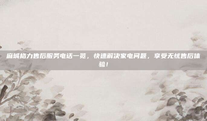 麻城格力售后服务电话一览,快速解决家电问题,享受无忧售后体验!