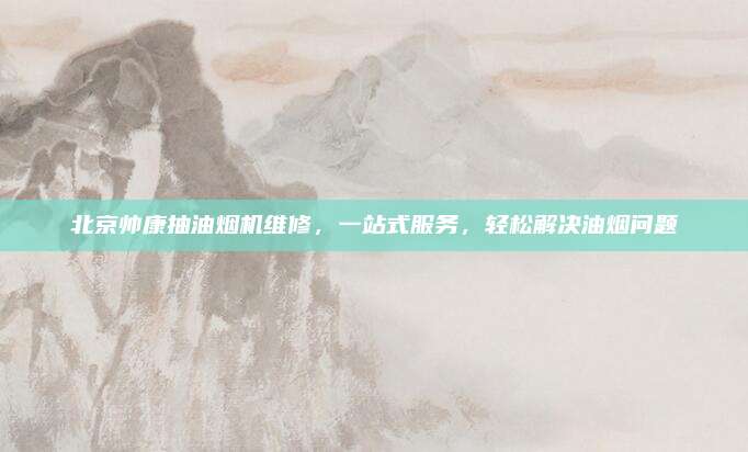 北京帅康抽油烟机维修,一站式服务,轻松解决油烟问题