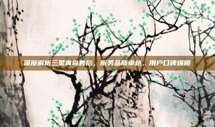 深度解析三星青岛售后,服务品质卓越,用户口碑爆棚