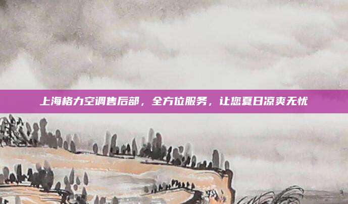 上海格力空调售后部,全方位服务,让您夏日凉爽无忧