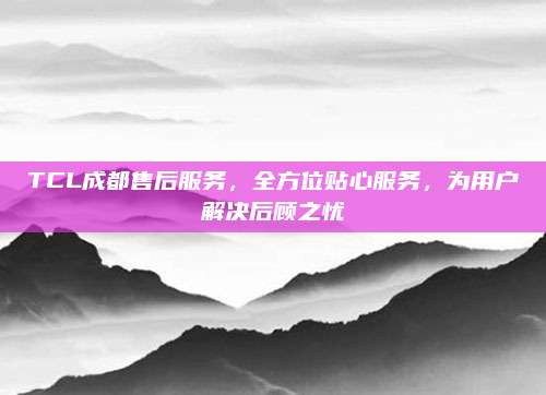 TCL成都售后服务,全方位贴心服务,为用户解决后顾之忧