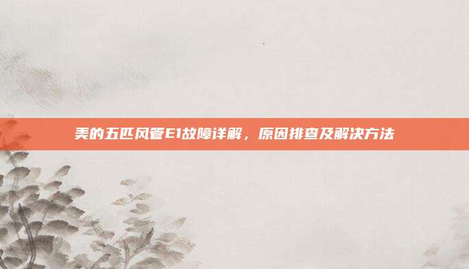 美的五匹风管E1故障详解,原因排查及解决方法