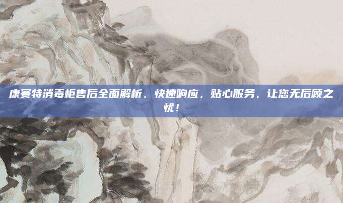 康赛特消毒柜售后全面解析,快速响应,贴心服务,让您无后顾之忧!
