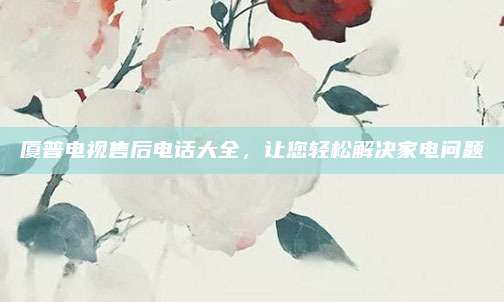 厦普电视售后电话大全,让您轻松解决家电问题