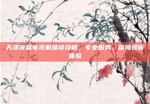 天津液晶电视机维修攻略,专业服务,保障视听体验