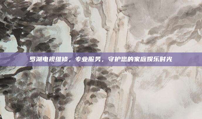 罗湖电视维修,专业服务,守护您的家庭娱乐时光