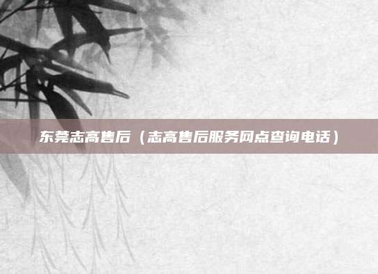 东莞志高售后（志高售后服务网点查询电话）