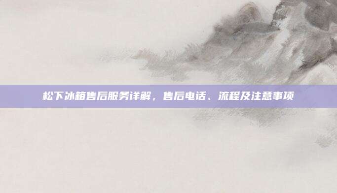 松下冰箱售后服务详解,售后电话、流程及注意事项