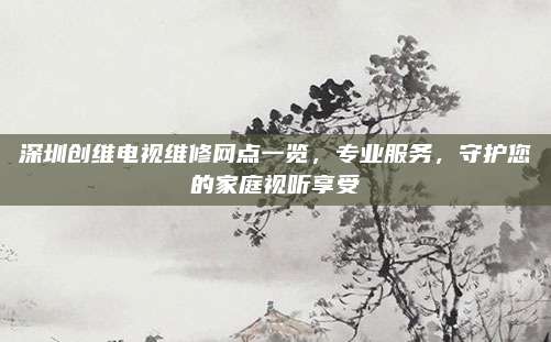 深圳创维电视维修网点一览,专业服务,守护您的家庭视听享受