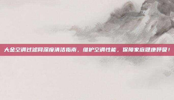 大金空调过滤网深度清洁指南,维护空调性能,保障家庭健康呼吸!