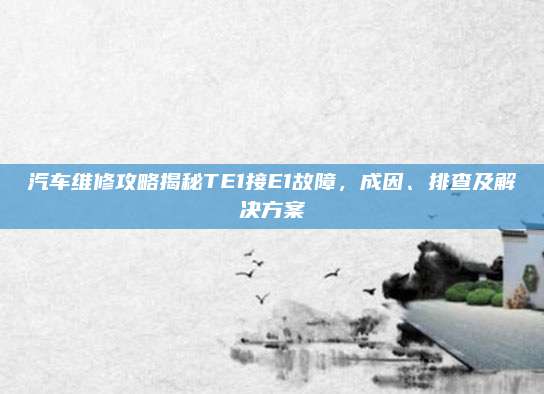 汽车维修攻略揭秘TE1接E1故障,成因、排查及解决方案