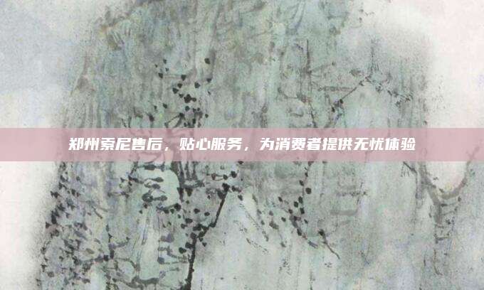 郑州索尼售后,贴心服务,为消费者提供无忧体验