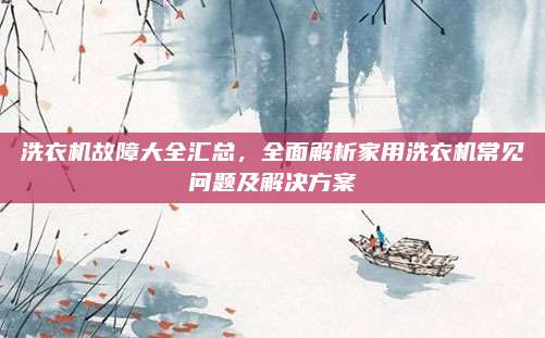 洗衣机故障大全汇总,全面解析家用洗衣机常见问题及解决方案