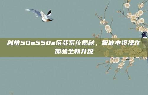 创维50e550e搭载系统揭秘,智能电视操作体验全新升级