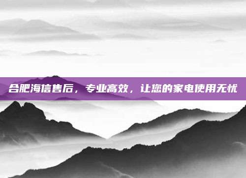 合肥海信售后，专业高效，让您的家电使用无忧