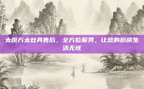 太原方太灶具售后,全方位服务,让您的厨房生活无忧