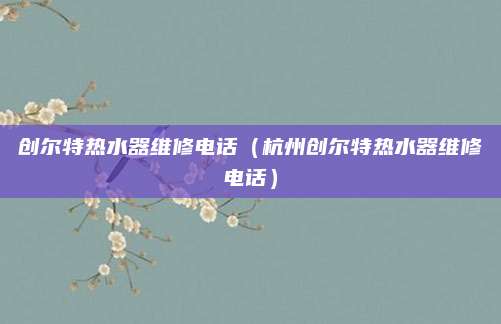 创尔特热水器维修电话（杭州创尔特热水器维修电话）