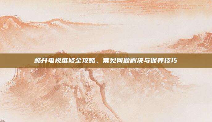 酷开电视维修全攻略,常见问题解决与保养技巧