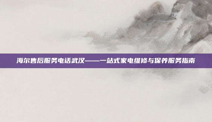 海尔售后服务电话武汉——一站式家电维修与保养服务指南