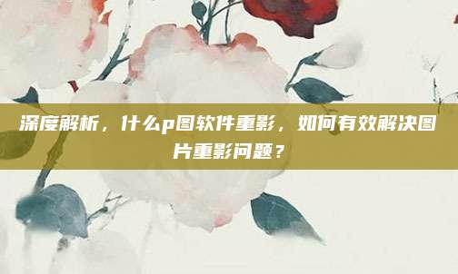 深度解析,什么p图软件重影,如何有效解决图片重影问题?
