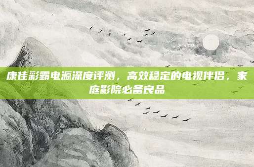康佳彩霸电源深度评测,高效稳定的电视伴侣,家庭影院必备良品