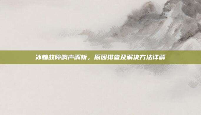 冰箱故障响声解析,原因排查及解决方法详解