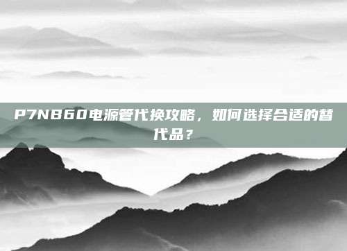 P7NB60电源管代换攻略,如何选择合适的替代品?