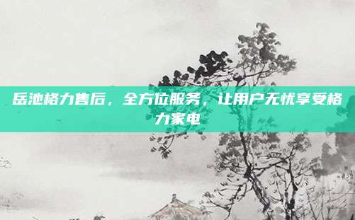 岳池格力售后,全方位服务,让用户无忧享受格力家电