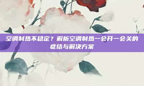空调制热不稳定?解析空调制热一会开一会关的症结与解决方案