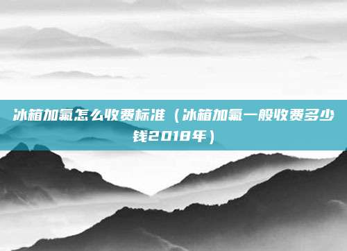 冰箱加氟怎么收费标准（冰箱加氟一般收费多少钱2018年）