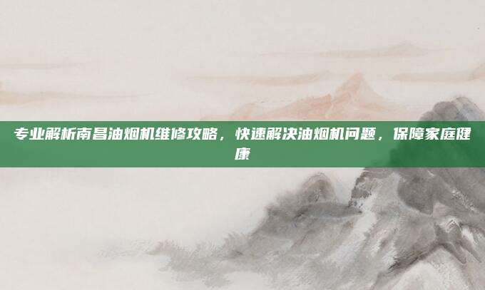专业解析南昌油烟机维修攻略,快速解决油烟机问题,保障家庭健康