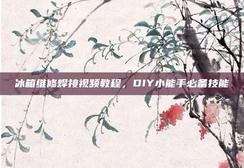 冰箱维修焊接视频教程,DIY小能手必备技能