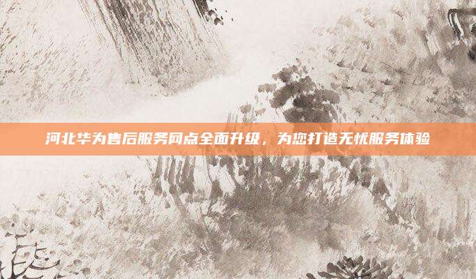 河北华为售后服务网点全面升级,为您打造无忧服务体验