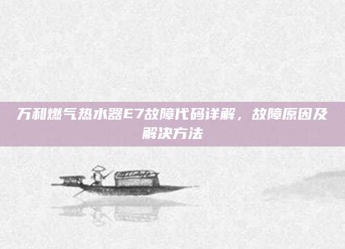 万和燃气热水器E7故障代码详解,故障原因及解决方法