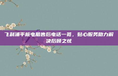 飞利浦平板电脑售后电话一览,贴心服务助力解决后顾之忧