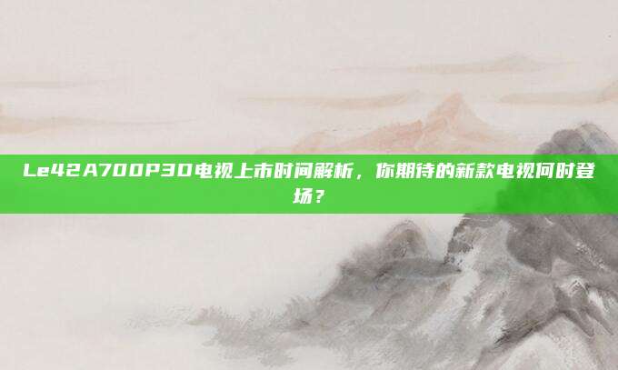 Le42A700P3D电视上市时间解析,你期待的新款电视何时登场?
