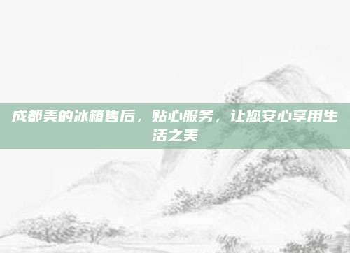 成都美的冰箱售后,贴心服务,让您安心享用生活之美