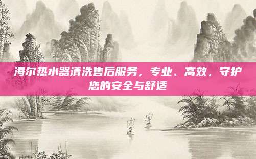 海尔热水器清洗售后服务,专业、高效,守护您的安全与舒适