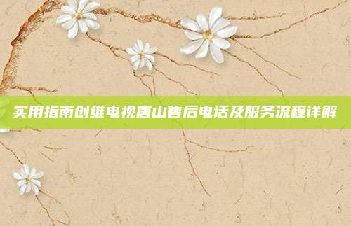 实用指南创维电视唐山售后电话及服务流程详解