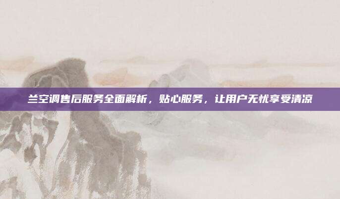 兰空调售后服务全面解析,贴心服务,让用户无忧享受清凉