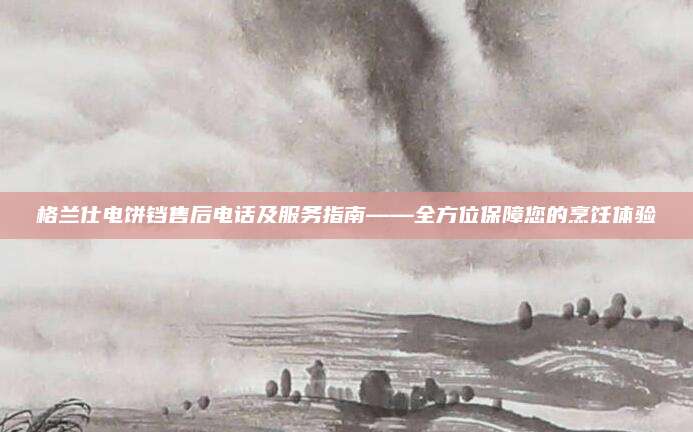 格兰仕电饼铛售后电话及服务指南——全方位保障您的烹饪体验