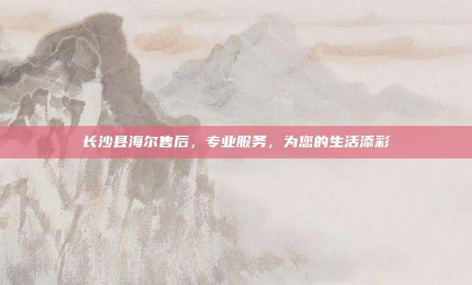 长沙县海尔售后,专业服务,为您的生活添彩