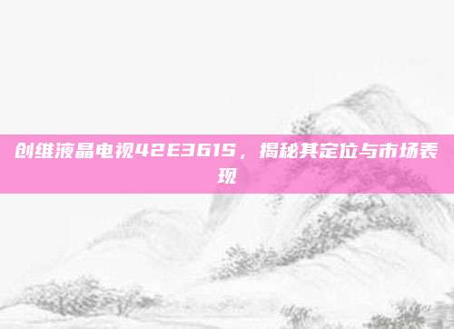 创维液晶电视42E361S,揭秘其定位与市场表现