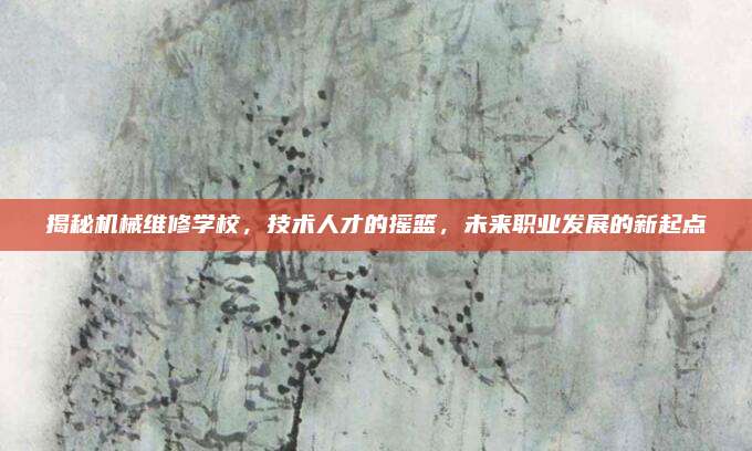 揭秘机械维修学校,技术人才的摇篮,未来职业发展的新起点