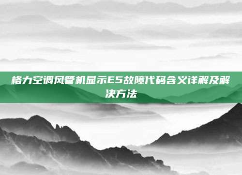 格力空调风管机显示E5故障代码含义详解及解决方法