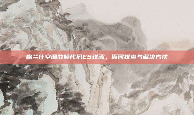 格兰仕空调故障代码E5详解,原因排查与解决方法