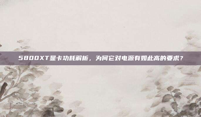 5800XT显卡功耗解析,为何它对电源有如此高的要求?