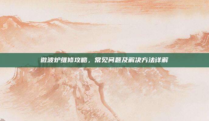 微波炉维修攻略,常见问题及解决方法详解