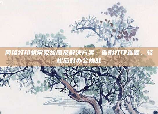 网络打印机常见故障及解决方案,告别打印难题,轻松应对办公挑战